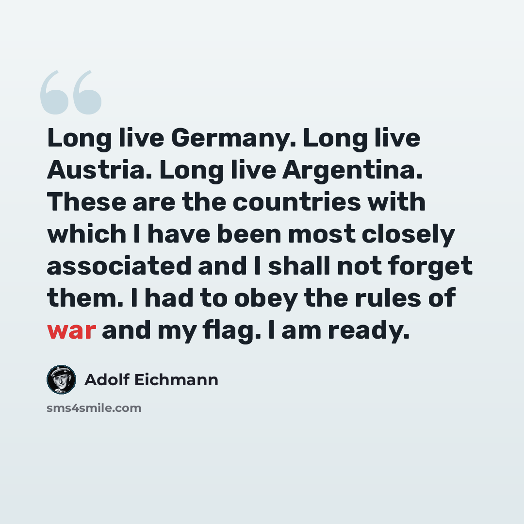 “Long live Germany. Long live Austria. Long live Argentina. These are the countries with which I have been most closely associated and I shall not forget them. I had to obey the rules of war and my flag. I am ready.” quote by Adolf Eichmann