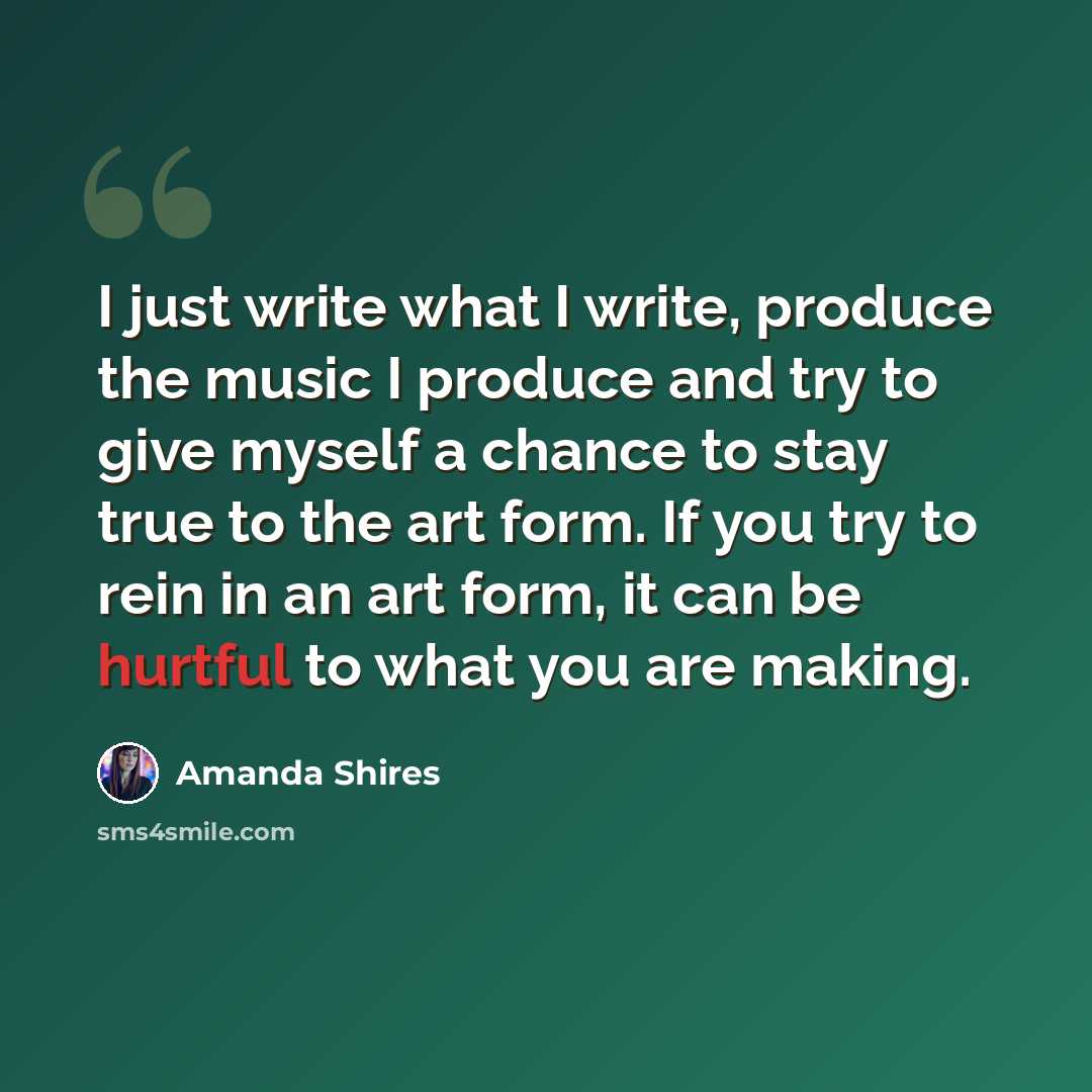“I just write what I write, produce the music I produce and try to give myself a chance to stay true to the art form. If you try to rein in an art form, it can be hurtful to what you are making.” quote by Amanda Shires