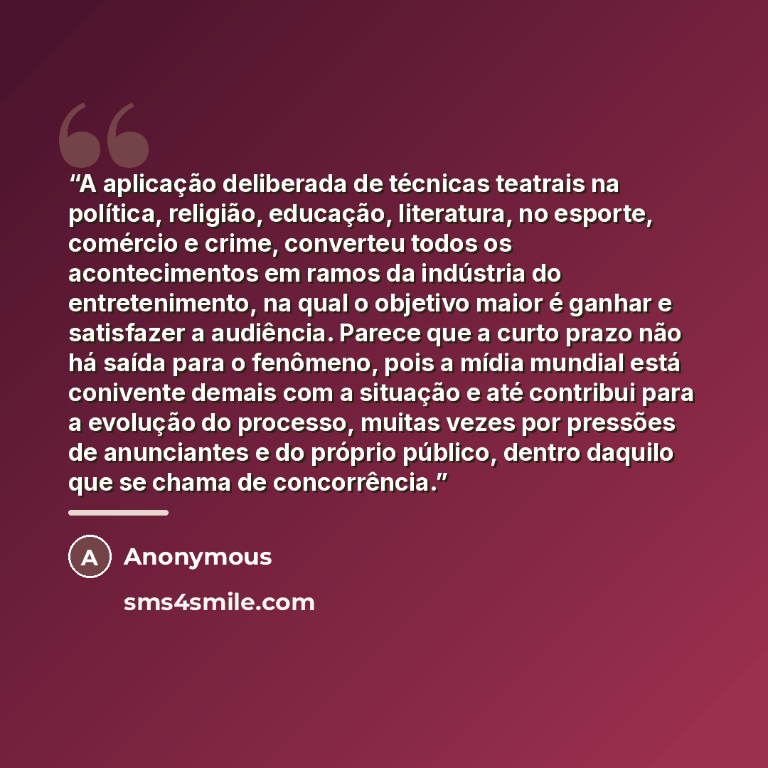 “A aplicação deliberada de técnicas teatrais na política, religião, educação, literatura, no esporte, comércio e crime, converteu todos os acontecimentos em ramos da indústria do entretenimento, na qual o objetivo maior é ganhar e satisfazer a audiência. Parece que a curto prazo não há saída para o…” quote by Anonymous