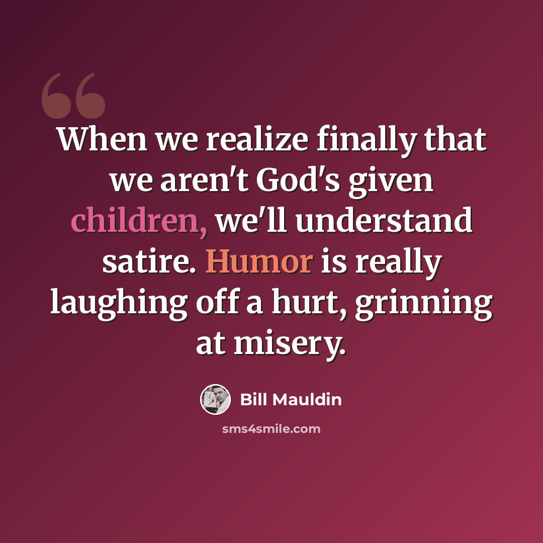 “When we realize finally that we aren't God's given children, we'll understand satire. Humor is really laughing off a hurt, grinning at misery.” quote by Bill Mauldin