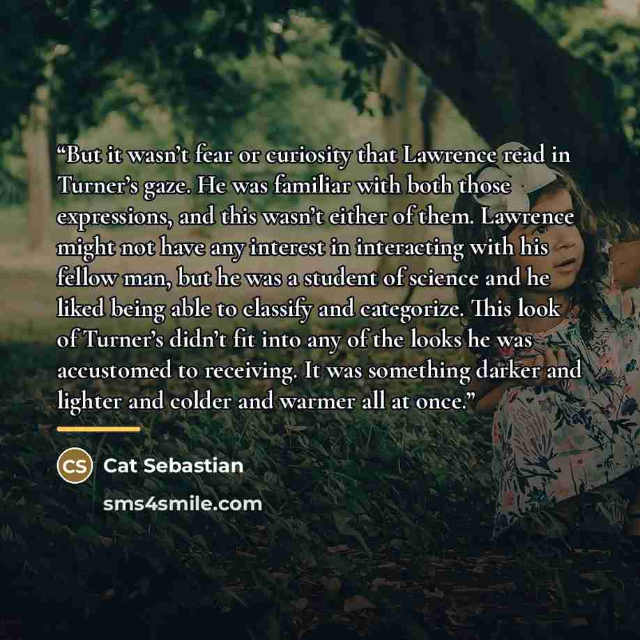 “But it wasn’t fear or curiosity that Lawrence read in Turner’s gaze. He was familiar with both those expressions, and this wasn’t either of them. Lawrence might not have any interest in interacting with his fellow man, but he was a student of science and he liked being able to classify and…” quote by Cat Sebastian