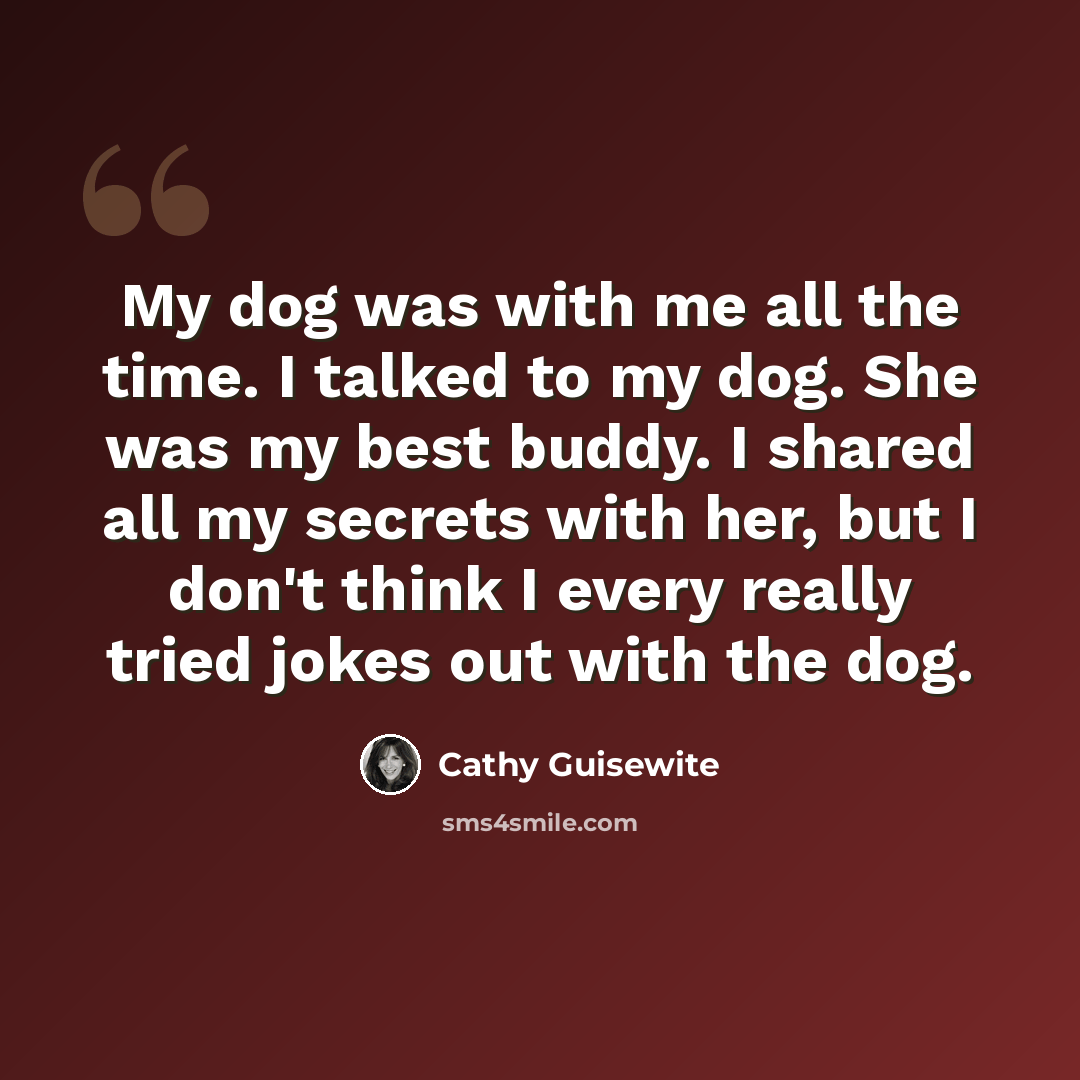 “My dog was with me all the time. I talked to my dog. She was my best buddy. I shared all my secrets with her, but I don't think I every really tried jokes out with the dog.” quote by Cathy Guisewite
