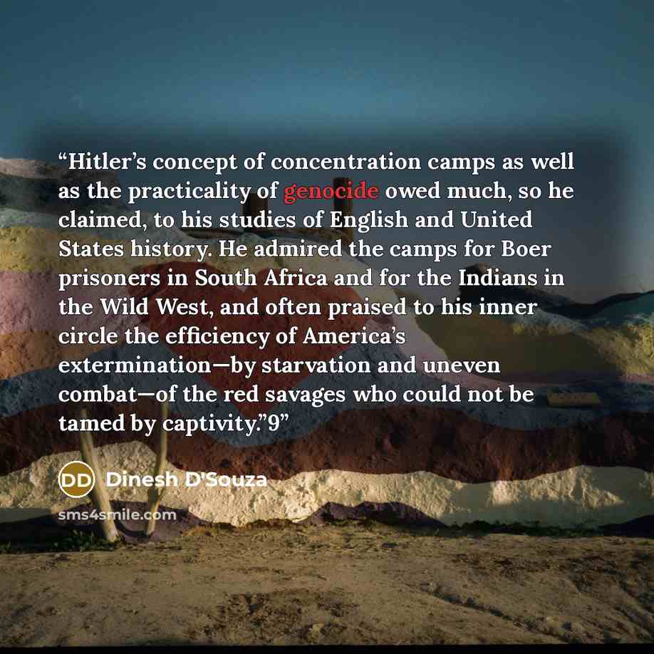 “Hitler’s concept of concentration camps as well as the practicality of genocide owed much, so he claimed, to his studies of English and United States history. He admired the camps for Boer prisoners in South Africa and for the Indians in the Wild West, and often praised to his inner circle the…” quote by Dinesh D'Souza