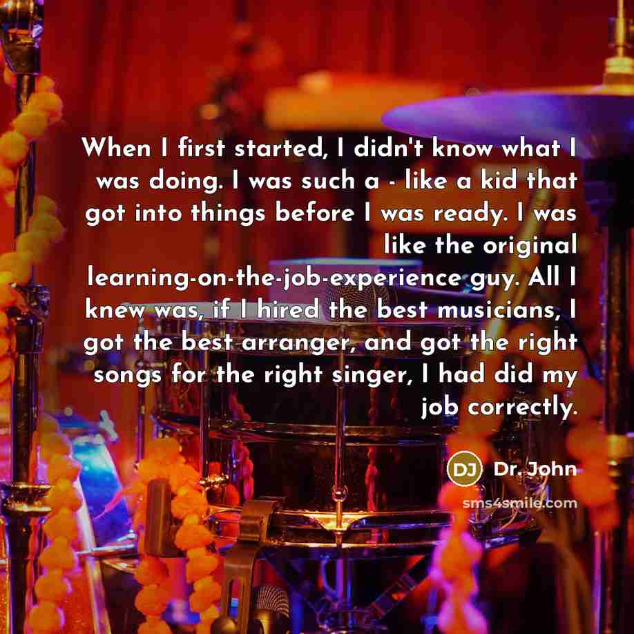 “When I first started, I didn't know what I was doing. I was such a - like a kid that got into things before I was ready. I was like the original learning-on-the-job-experience guy. All I knew was, if I hired the best musicians, I got the best arranger, and got the right songs for the right singer…” quote by Dr. John