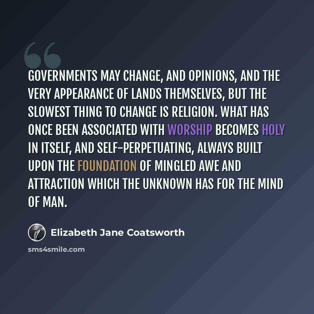 “Governments may change, and opinions, and the very appearance of lands themselves, but the slowest thing to change is religion. What has once been associated with worship becomes holy in itself, and self-perpetuating, always built upon the foundation of mingled awe and attraction which the unknown…” quote by Elizabeth Jane Coatsworth