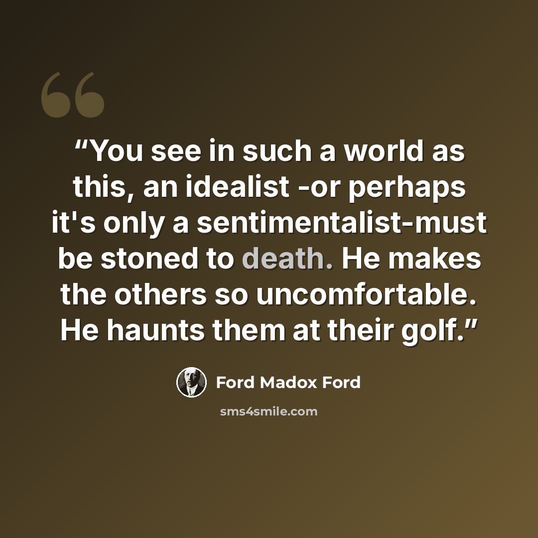 “You see in such a world as this, an idealist -or perhaps it's only a sentimentalist-must be stoned to death. He makes the others so uncomfortable. He haunts them at their golf.” quote by Ford Madox Ford