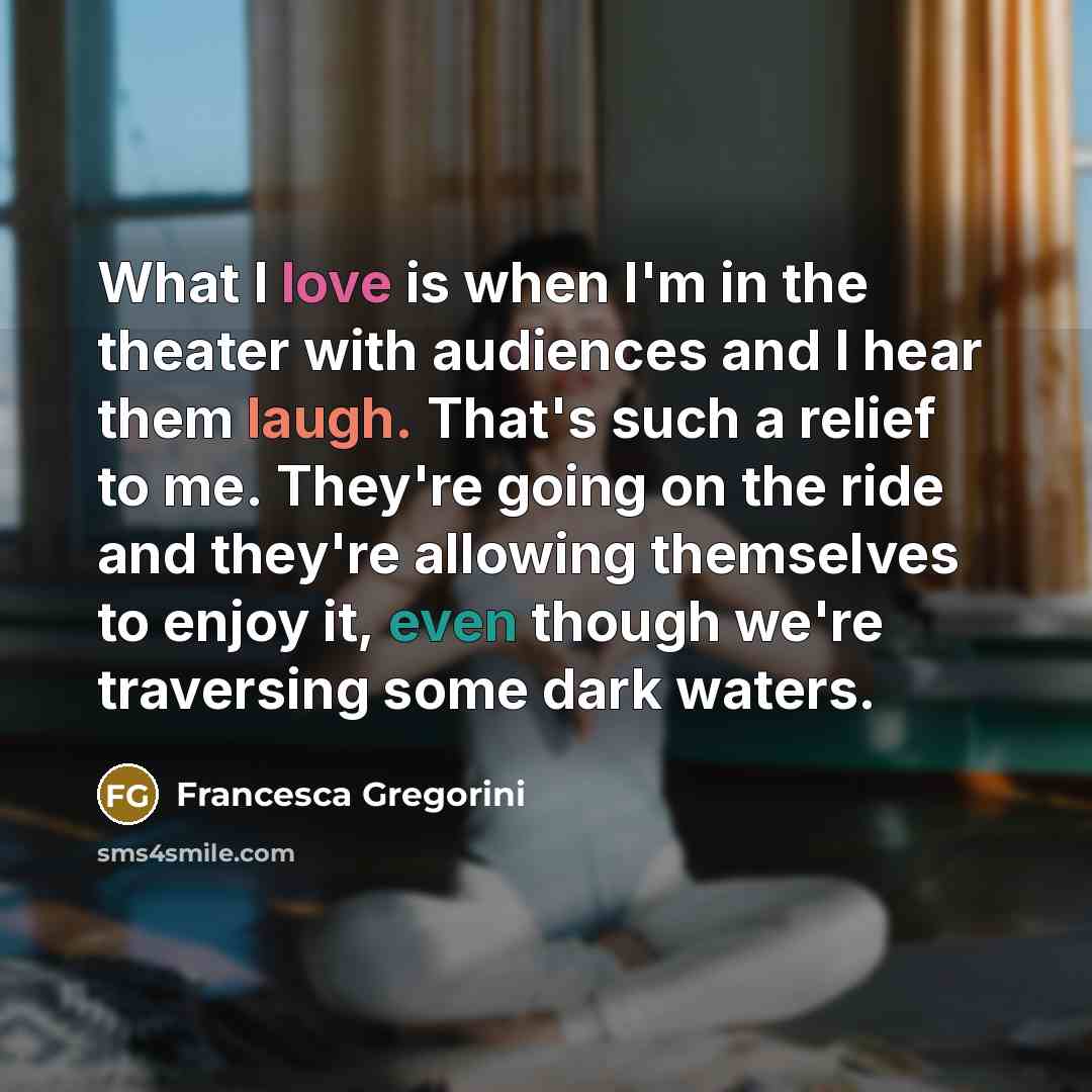 “What I love is when I'm in the theater with audiences and I hear them laugh. That's such a relief to me. They're going on the ride and they're allowing themselves to enjoy it, even though we're traversing some dark waters.” quote by Francesca Gregorini