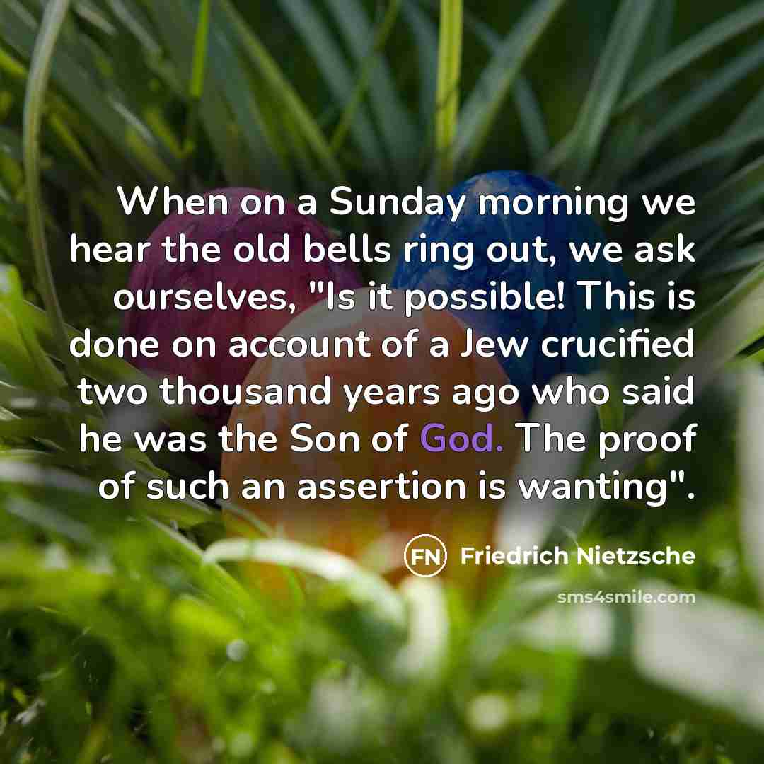 “When on a Sunday morning we hear the old bells ring out, we ask ourselves, "Is it possible! This is done on account of a Jew crucified two thousand years ago who said he was the Son of God. The proof of such an assertion is wanting".” quote by Friedrich Nietzsche
