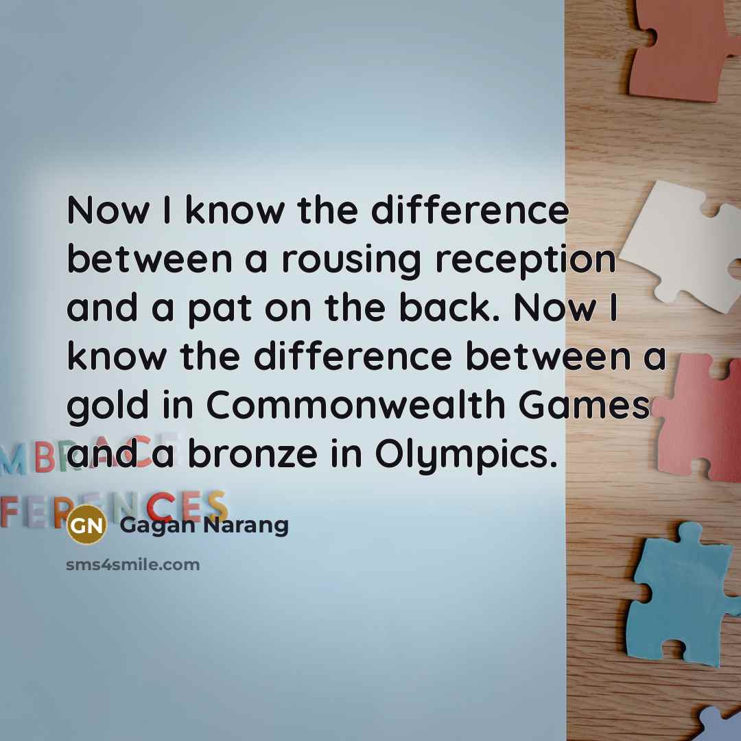 “Now I know the difference between a rousing reception and a pat on the back. Now I know the difference between a gold in Commonwealth Games and a bronze in Olympics.” quote by Gagan Narang