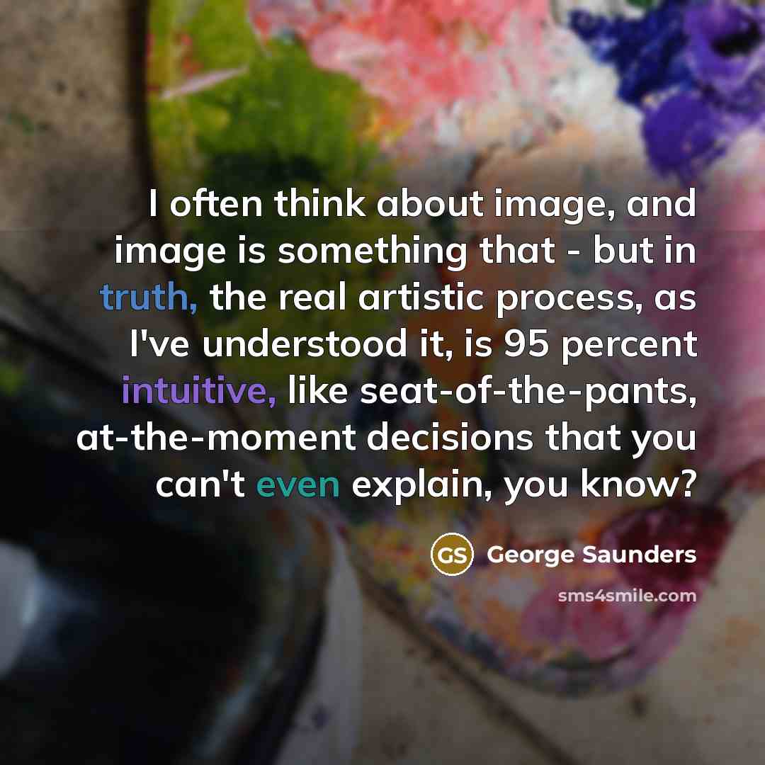 “I often think about image, and image is something that - but in truth, the real artistic process, as I've understood it, is 95 percent intuitive, like seat-of-the-pants, at-the-moment decisions that you can't even explain, you know?” quote by George Saunders