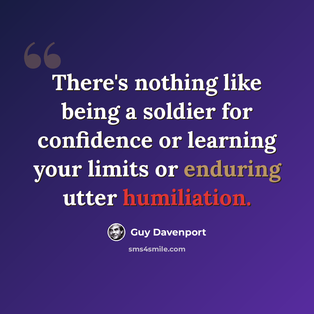 “There's nothing like being a soldier for confidence or learning your limits or enduring utter humiliation.” quote by Guy Davenport
