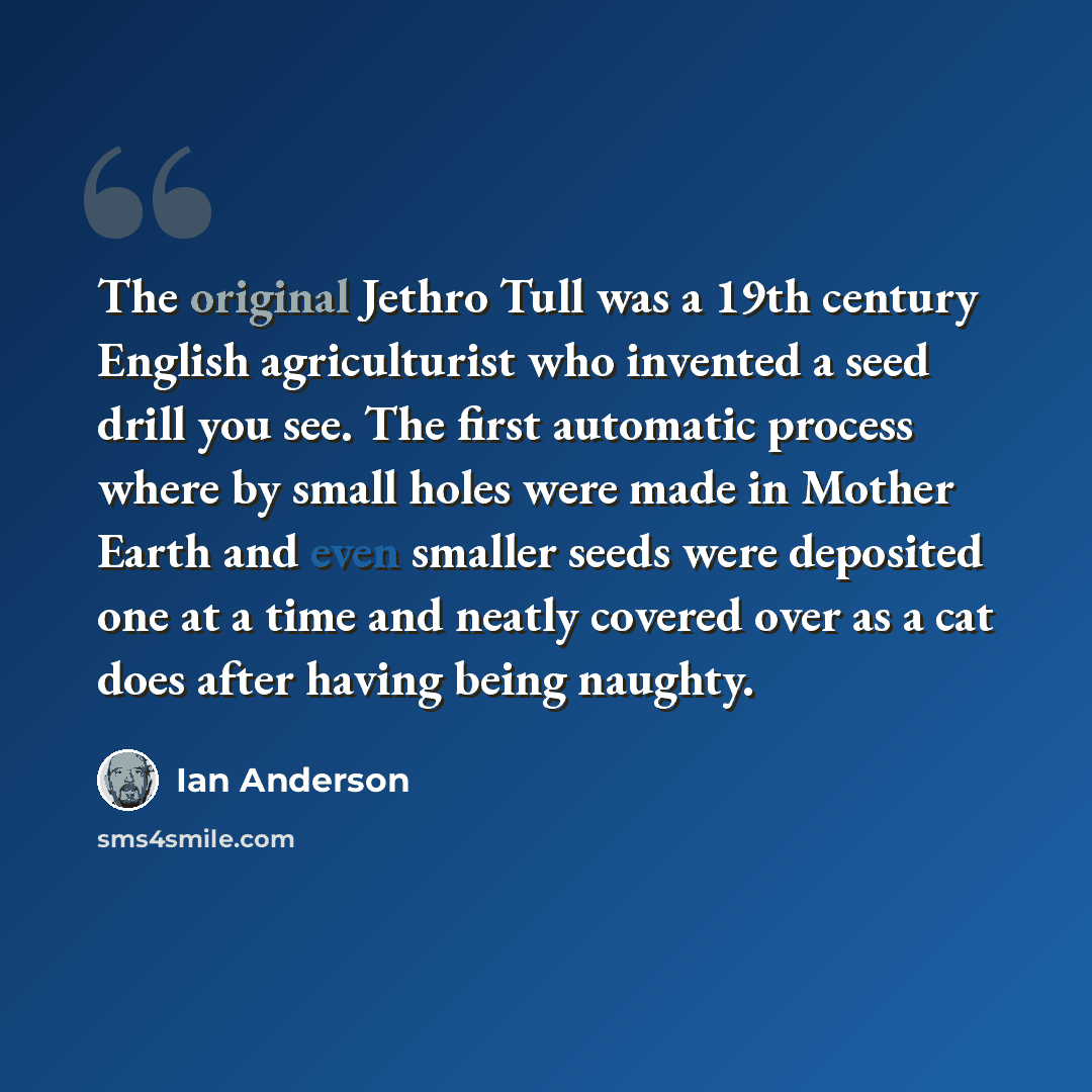“The original Jethro Tull was a 19th century English agriculturist who invented a seed drill you see. The first automatic process where by small holes were made in Mother Earth and even smaller seeds were deposited one at a time and neatly covered over as a cat does after having being naughty.” quote by Ian Anderson