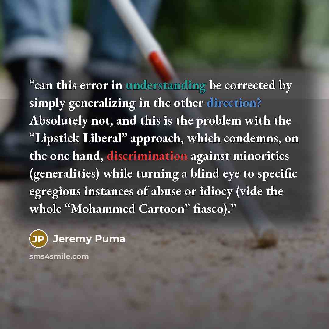 “can this error in understanding be corrected by simply generalizing in the other direction? Absolutely not, and this is the problem with the “Lipstick Liberal” approach, which condemns, on the one hand, discrimination against minorities (generalities) while turning a blind eye to specific…” quote by Jeremy Puma