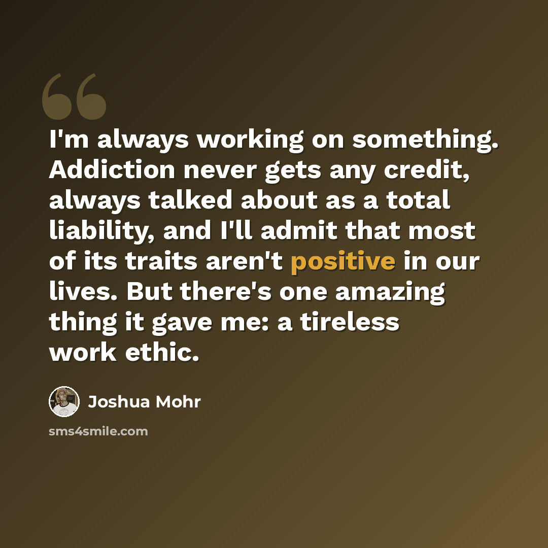 “I'm always working on something. Addiction never gets any credit, always talked about as a total liability, and I'll admit that most of its traits aren't positive in our lives. But there's one amazing thing it gave me: a tireless work ethic.” quote by Joshua Mohr