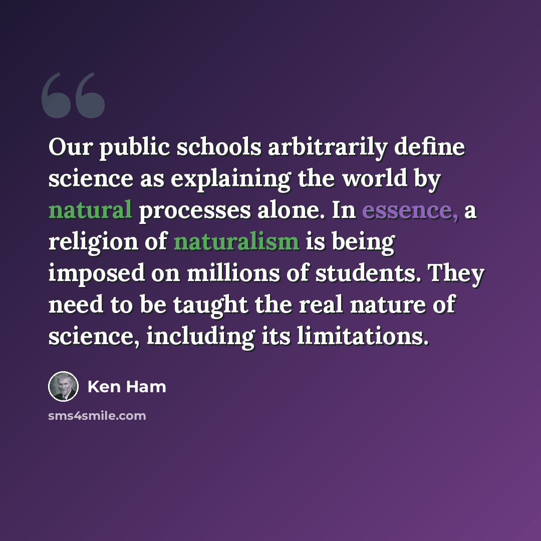 “Our public schools arbitrarily define science as explaining the world by natural processes alone. In essence, a religion of naturalism is being imposed on millions of students. They need to be taught the real nature of science, including its limitations.” quote by Ken Ham