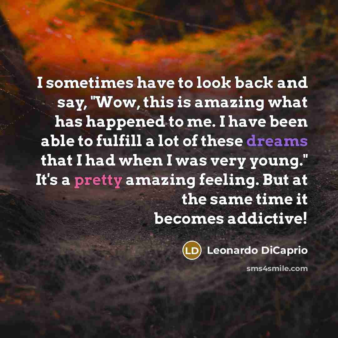 “I sometimes have to look back and say, "Wow, this is amazing what has happened to me. I have been able to fulfill a lot of these dreams that I had when I was very young." It's a pretty amazing feeling. But at the same time it becomes addictive!” quote by Leonardo DiCaprio