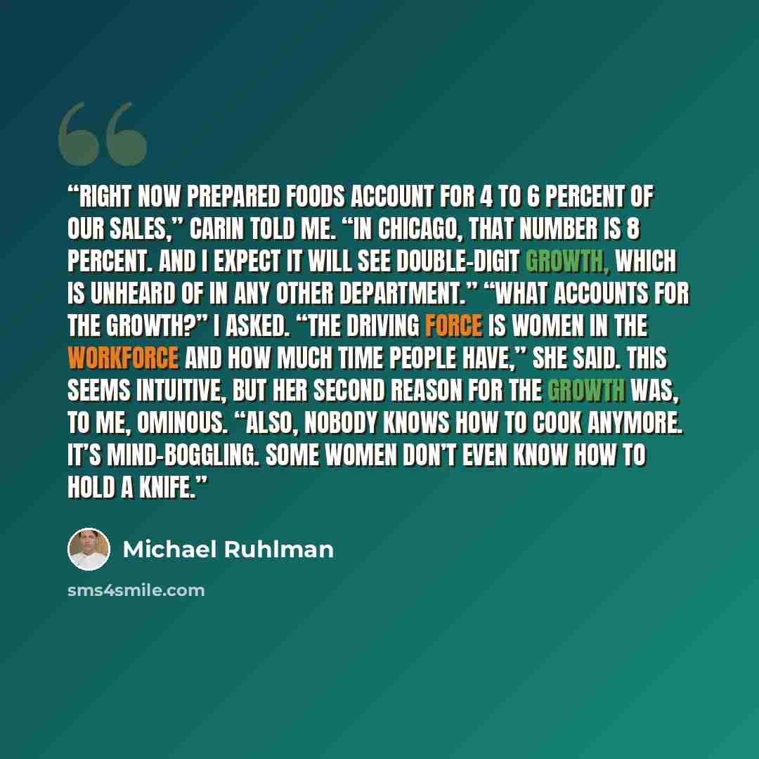 “Right now prepared foods account for 4 to 6 percent of our sales,” Carin told me. “In Chicago, that number is 8 percent. And I expect it will see double-digit growth, which is unheard of in any other department.” “What accounts for the growth?” I asked. “The driving force is women in the workforce…” quote by Michael Ruhlman