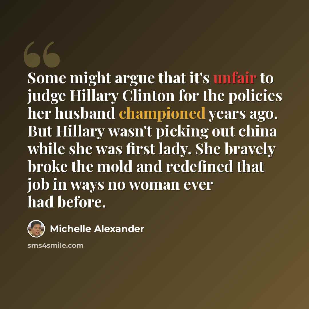 “Some might argue that it's unfair to judge Hillary Clinton for the policies her husband championed years ago. But Hillary wasn't picking out china while she was first lady. She bravely broke the mold and redefined that job in ways no woman ever had before.” quote by Michelle Alexander
