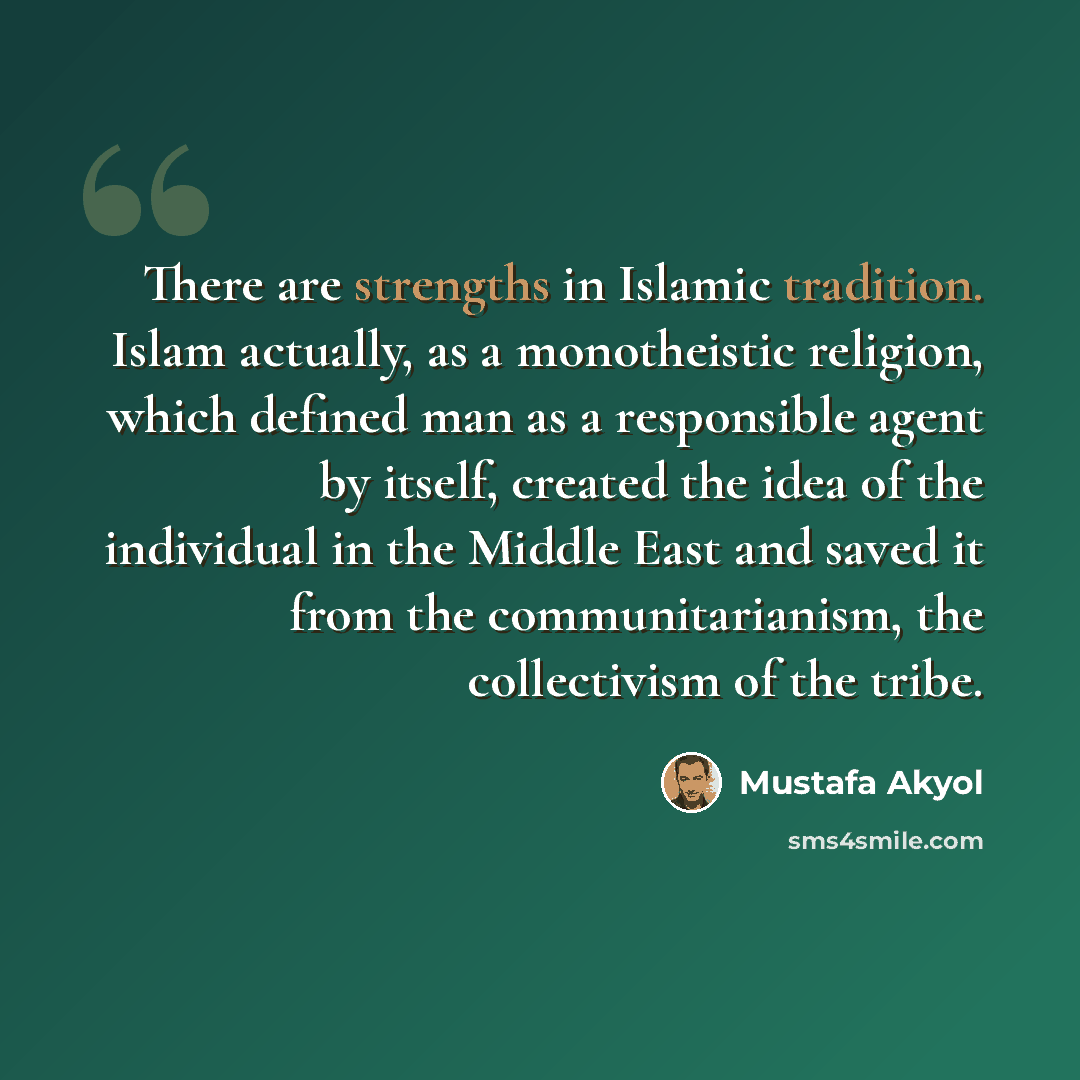 “There are strengths in Islamic tradition. Islam actually, as a monotheistic religion, which defined man as a responsible agent by itself, created the idea of the individual in the Middle East and saved it from the communitarianism, the collectivism of the tribe.” quote by Mustafa Akyol