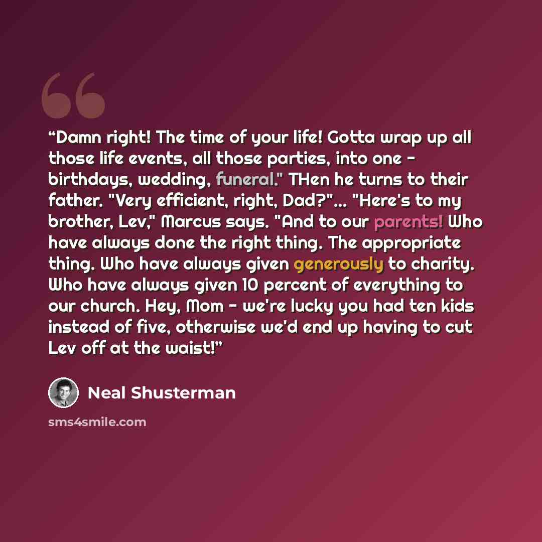 “Damn right! The time of your life! Gotta wrap up all those life events, all those parties, into one - birthdays, wedding, funeral." THen he turns to their father. "Very efficient, right, Dad?"… "Here's to my brother, Lev," Marcus says. "And to our parents! Who have always done the right thing. The…” quote by Neal Shusterman