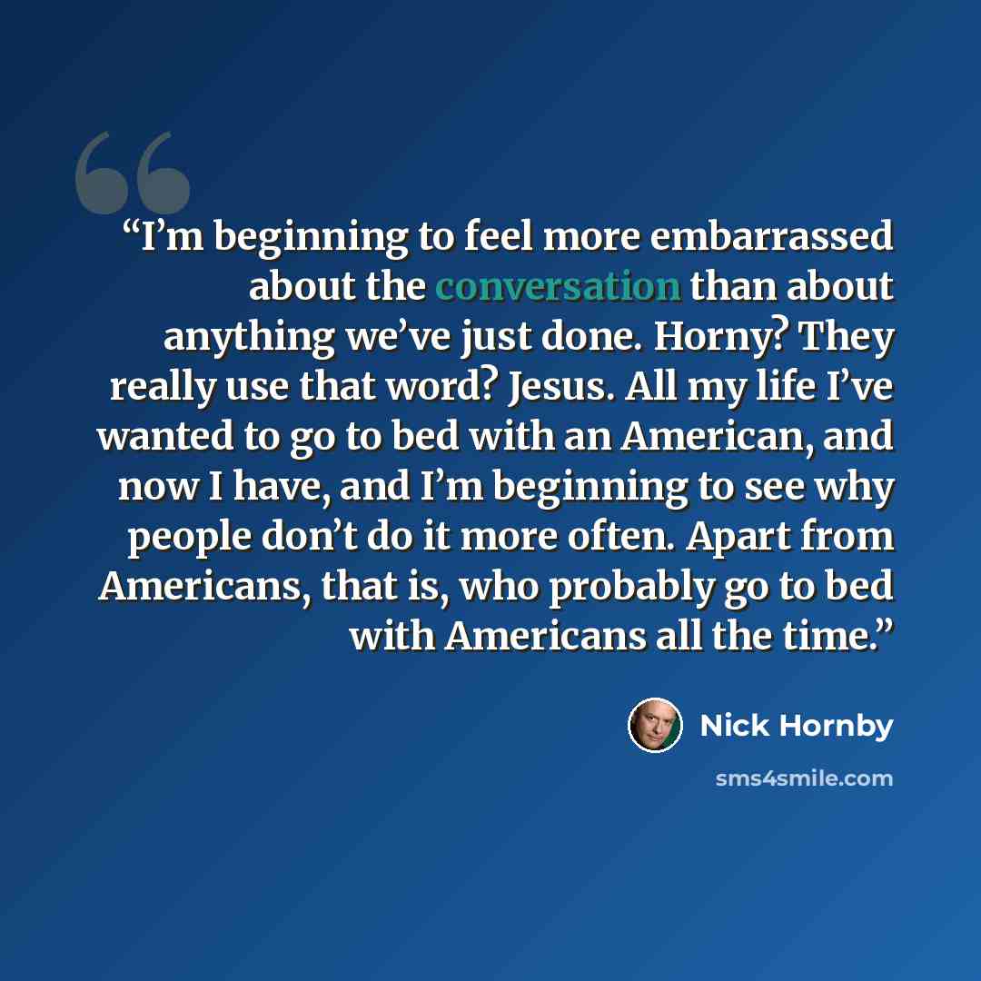 “I’m beginning to feel more embarrassed about the conversation than about anything we’ve just done. Horny? They really use that word? Jesus. All my life I’ve wanted to go to bed with an American, and now I have, and I’m beginning to see why people don’t do it more often. Apart from Americans, that…” quote by Nick Hornby