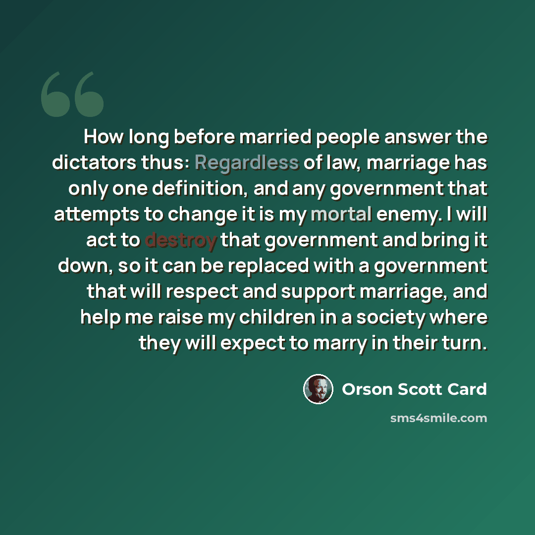 “How long before married people answer the dictators thus: Regardless of law, marriage has only one definition, and any government that attempts to change it is my mortal enemy. I will act to destroy that government and bring it down, so it can be replaced with a government that will respect and…” quote by Orson Scott Card