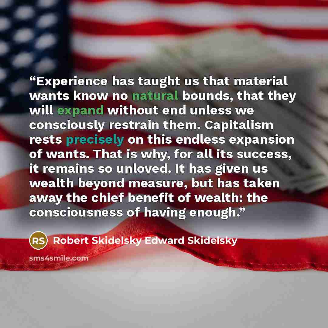 “Experience has taught us that material wants know no natural bounds, that they will expand without end unless we consciously restrain them. Capitalism rests precisely on this endless expansion of wants. That is why, for all its success, it remains so unloved. It has given us wealth beyond measure…” quote by Robert Skidelsky Edward Skidelsky