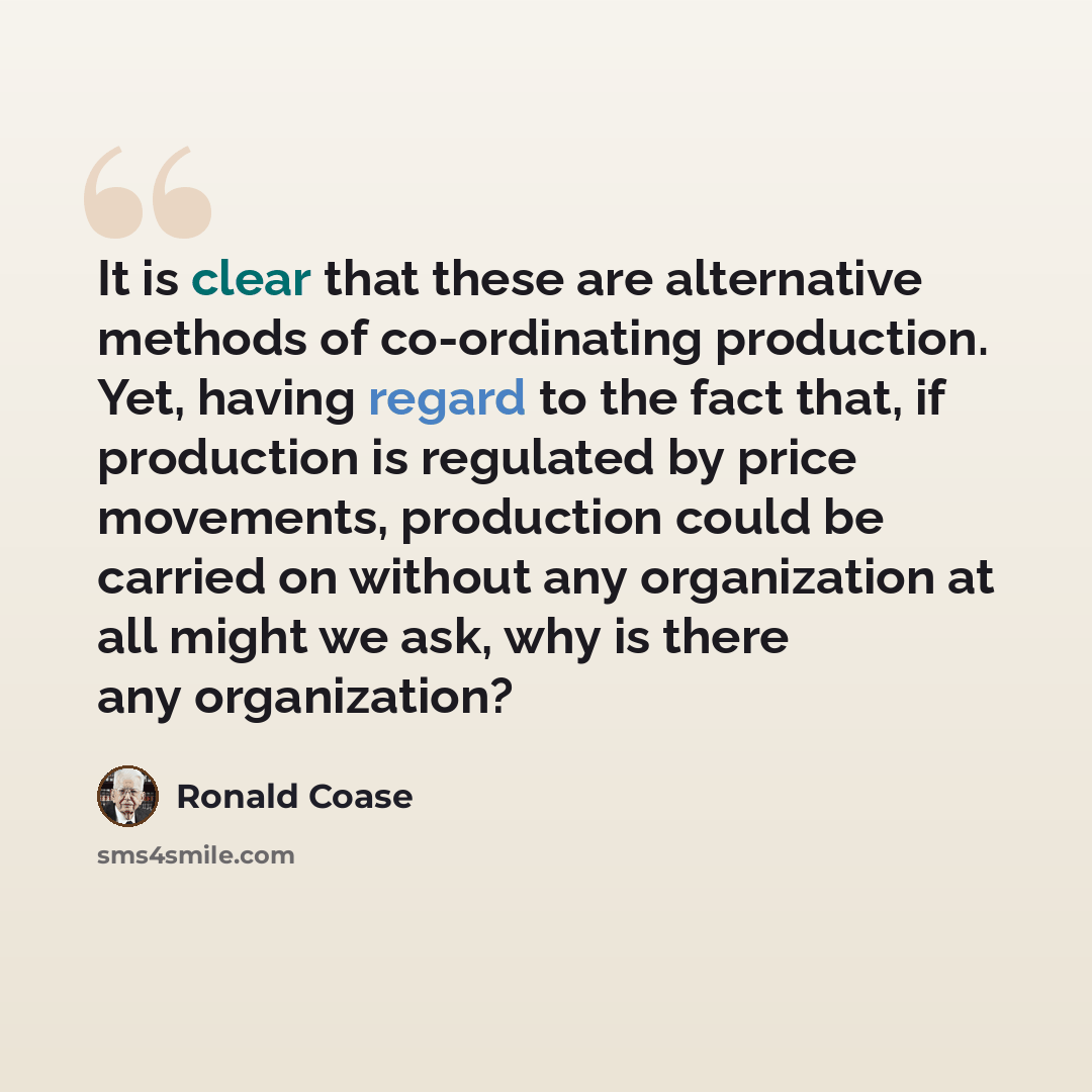 “It is clear that these are alternative methods of co-ordinating production. Yet, having regard to the fact that, if production is regulated by price movements, production could be carried on without any organization at all might we ask, why is there any organization?” quote by Ronald Coase