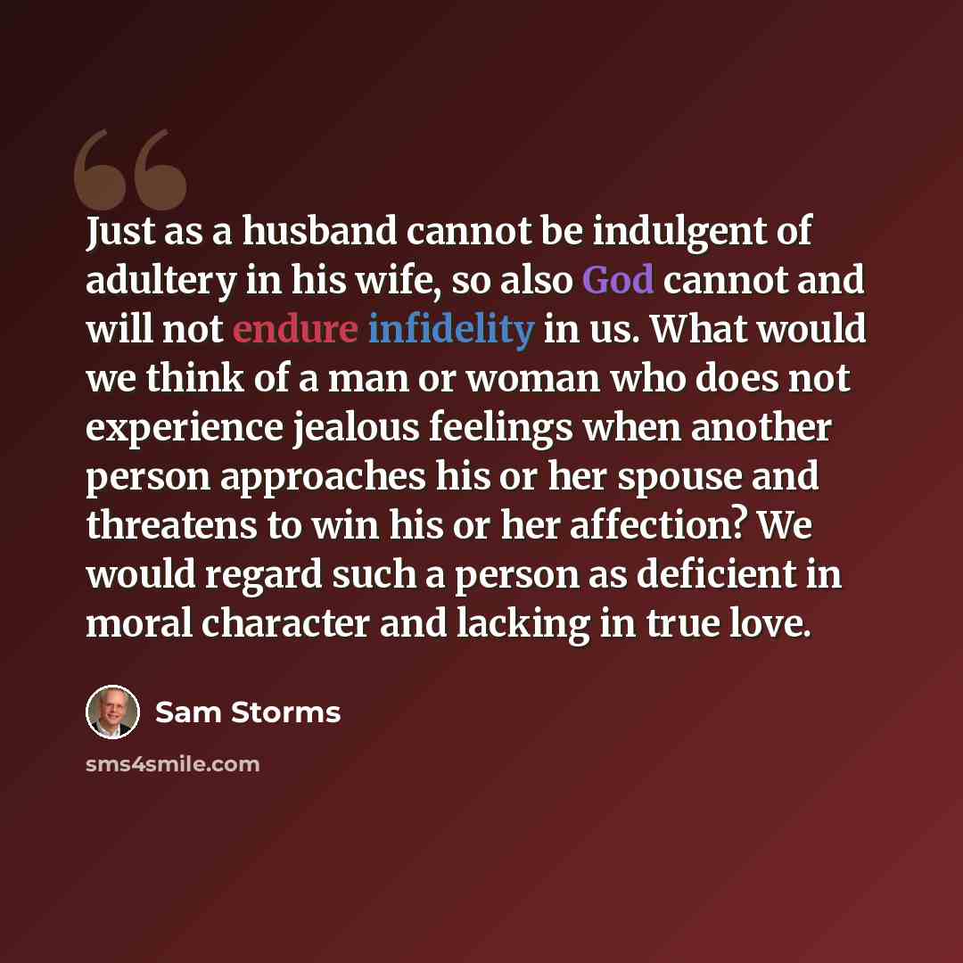“Just as a husband cannot be indulgent of adultery in his wife, so also God cannot and will not endure infidelity in us. What would we think of a man or woman who does not experience jealous feelings when another person approaches his or her spouse and threatens to win his or her affection? We…” quote by Sam Storms