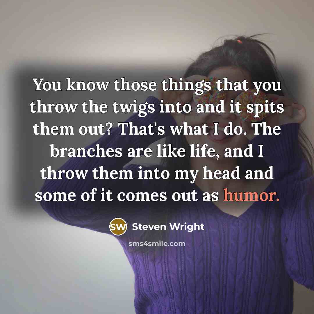 “You know those things that you throw the twigs into and it spits them out? That's what I do. The branches are like life, and I throw them into my head and some of it comes out as humor.” quote by Steven Wright