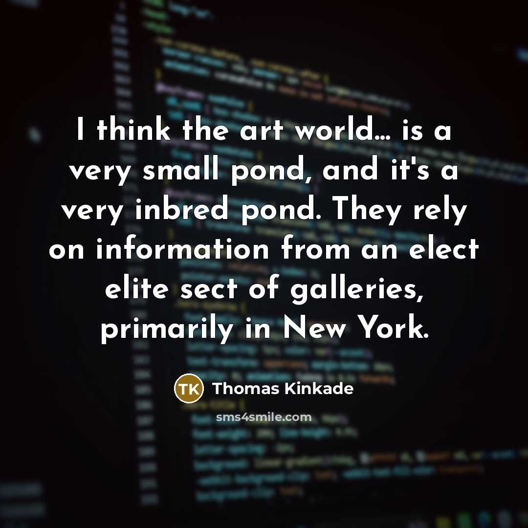 “I think the art world... is a very small pond, and it's a very inbred pond. They rely on information from an elect elite sect of galleries, primarily in New York.” quote by Thomas Kinkade