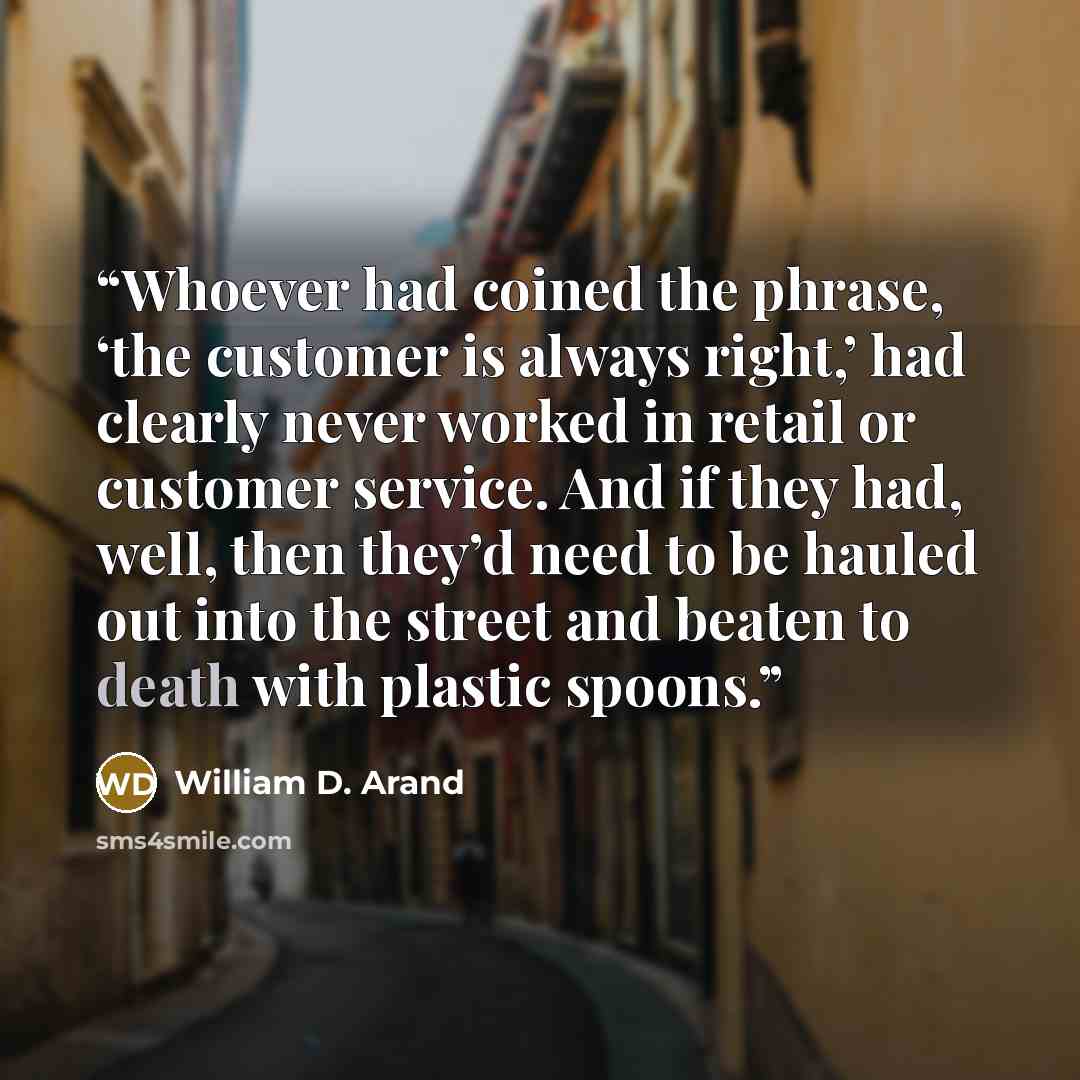 “Whoever had coined the phrase, ‘the customer is always right,’ had clearly never worked in retail or customer service. And if they had, well, then they’d need to be hauled out into the street and beaten to death with plastic spoons.” quote by William D. Arand