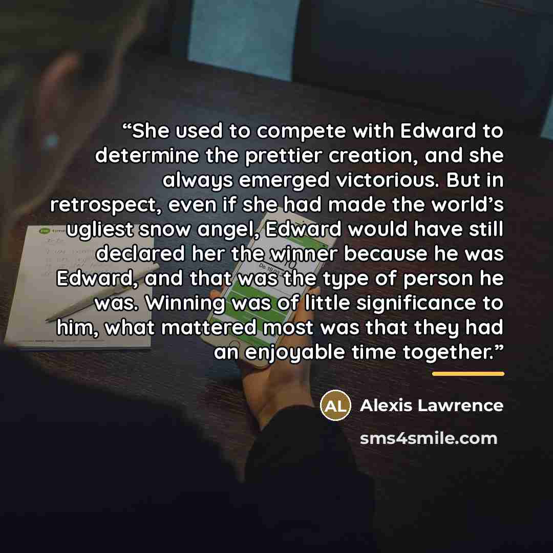 “She used to compete with Edward to determine the prettier creation, and she always emerged victorious. But in retrospect, even if she had made the world’s ugliest snow angel, Edward would have still declared her the winner because he was Edward, and that was the type of person he was. Winning was…” quote by Alexis Lawrence