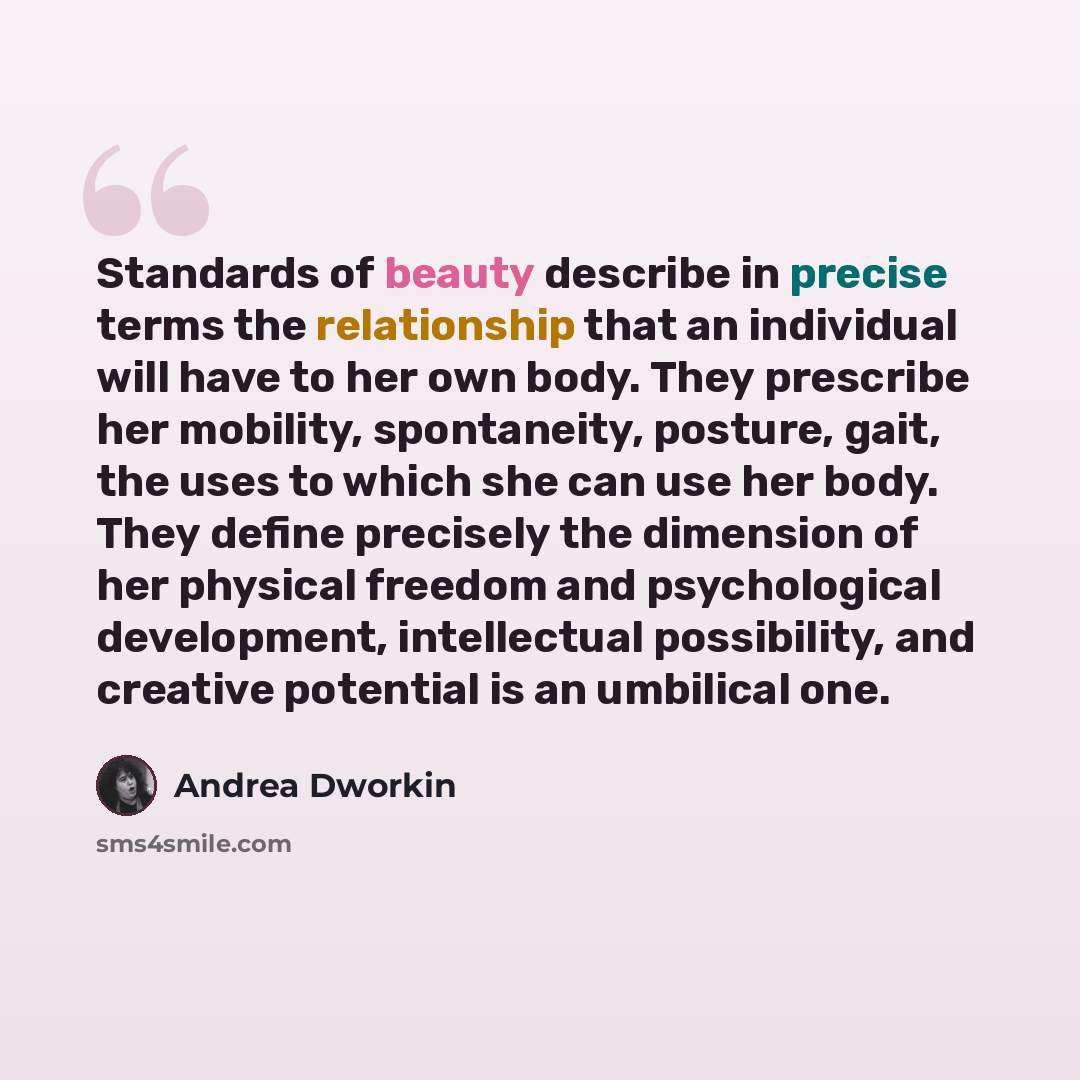 “Standards of beauty describe in precise terms the relationship that an individual will have to her own body. They prescribe her mobility, spontaneity, posture, gait, the uses to which she can use her body. They define precisely the dimension of her physical freedom and psychological development…” quote by Andrea Dworkin