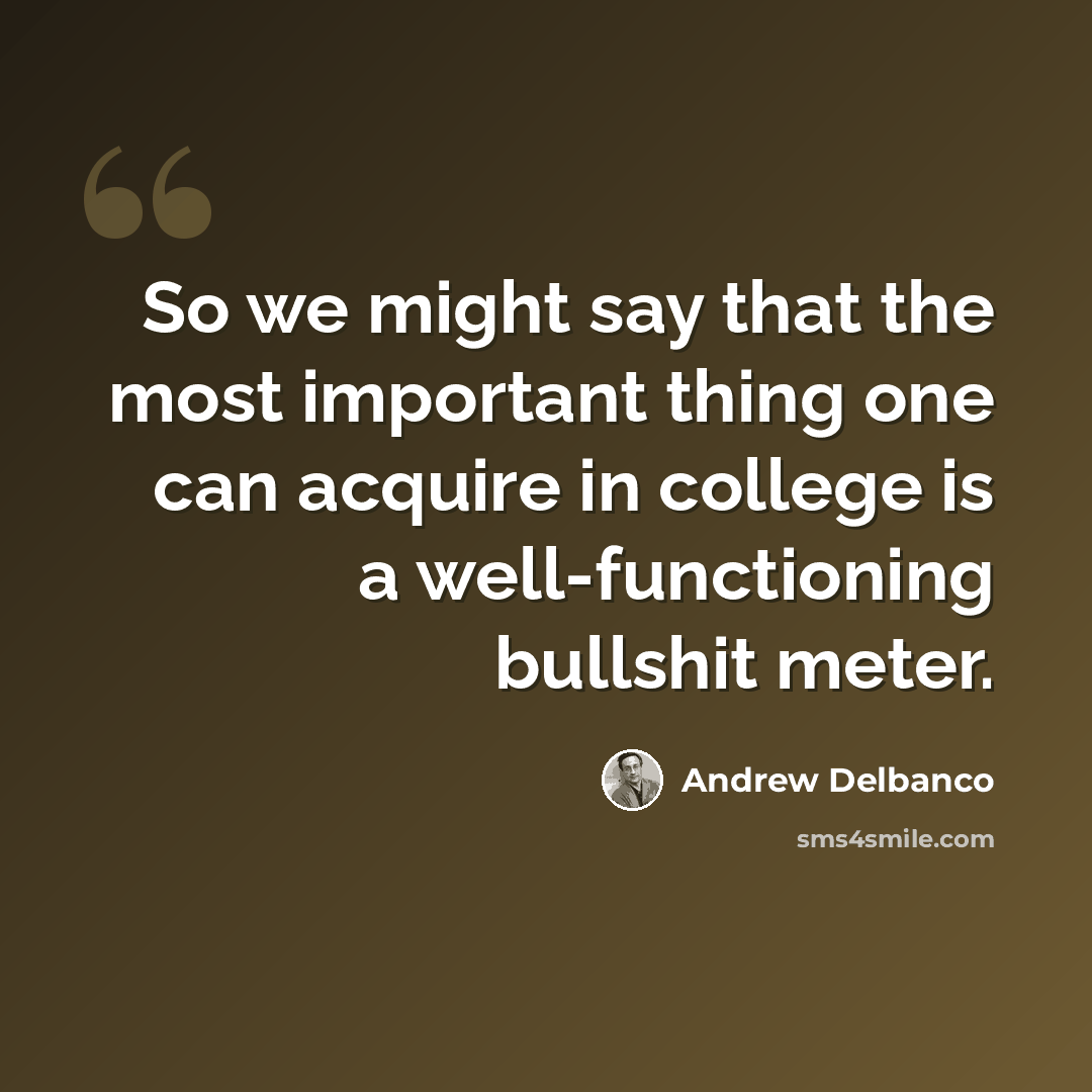 “So we might say that the most important thing one can acquire in college is a well-functioning bullshit meter.” quote by Andrew Delbanco