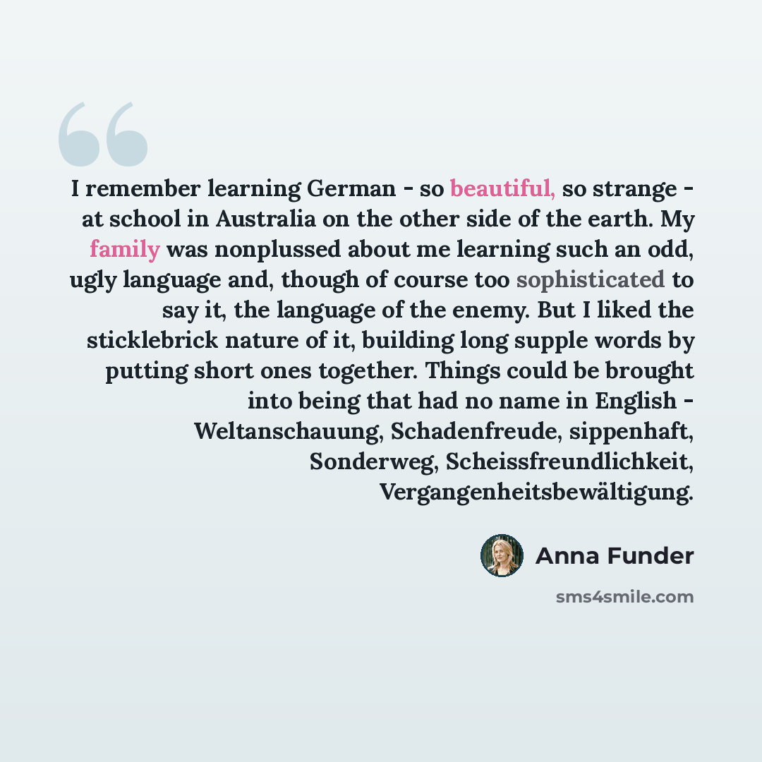“I remember learning German - so beautiful, so strange - at school in Australia on the other side of the earth. My family was nonplussed about me learning such an odd, ugly language and, though of course too sophisticated to say it, the language of the enemy. But I liked the sticklebrick nature of…” quote by Anna Funder