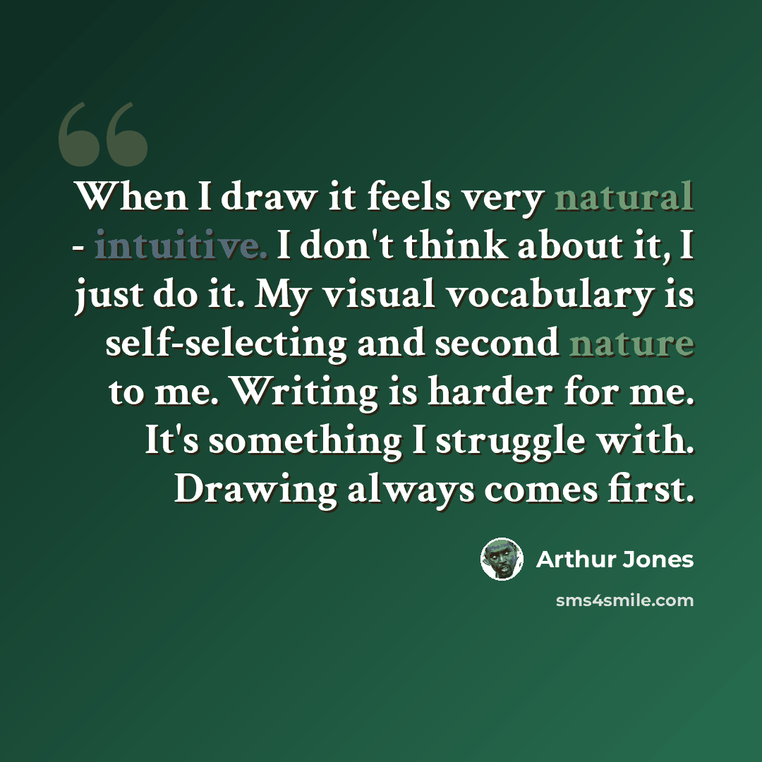 “When I draw it feels very natural - intuitive. I don't think about it, I just do it. My visual vocabulary is self-selecting and second nature to me. Writing is harder for me. It's something I struggle with. Drawing always comes first.” quote by Arthur Jones