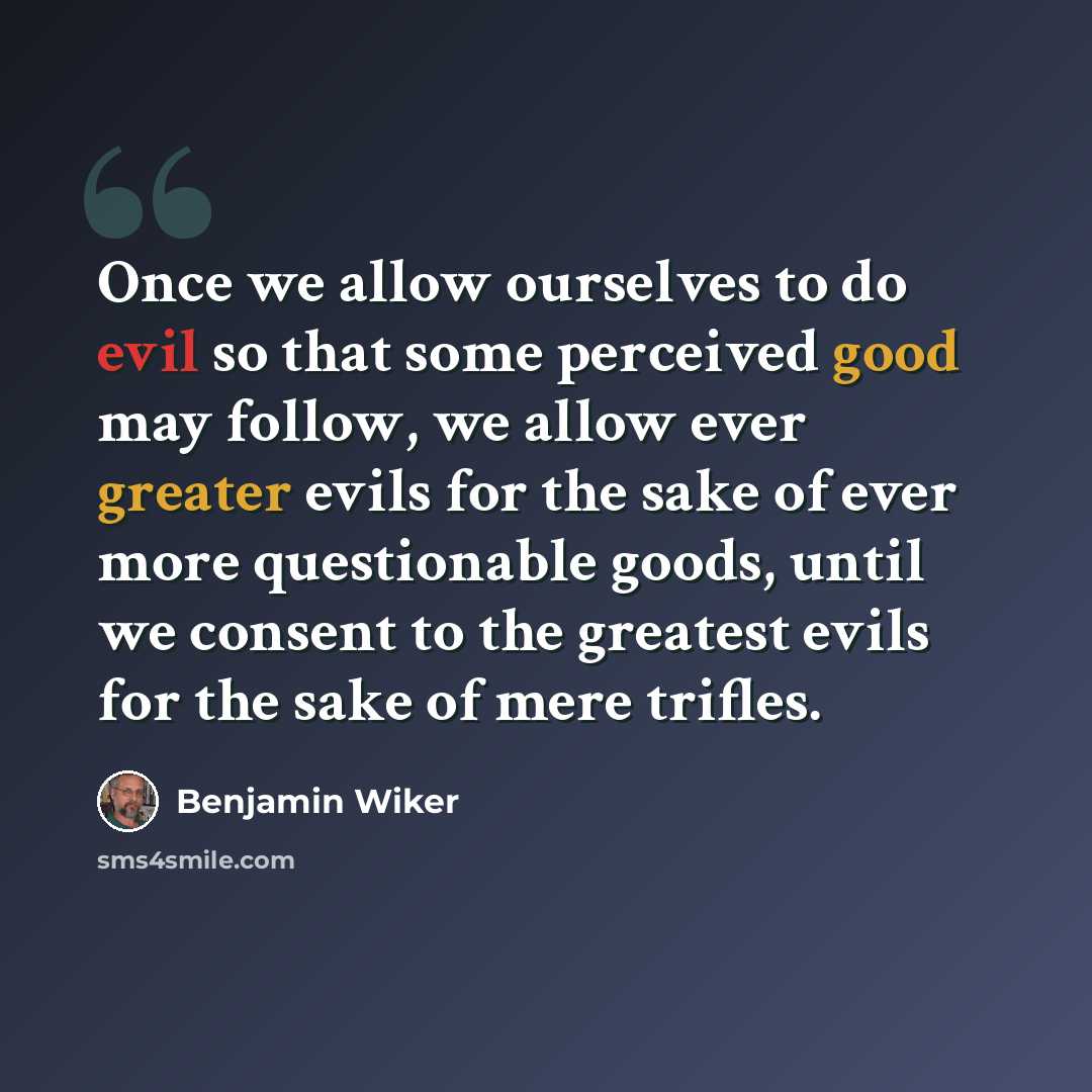 “Once we allow ourselves to do evil so that some perceived good may follow, we allow ever greater evils for the sake of ever more questionable goods, until we consent to the greatest evils for the sake of mere trifles.” quote by Benjamin Wiker