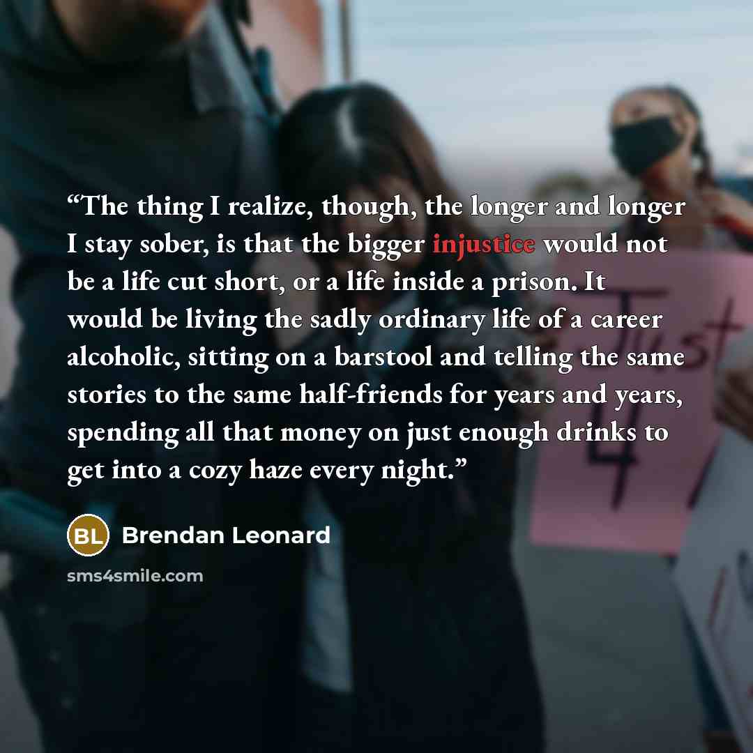 “The thing I realize, though, the longer and longer I stay sober, is that the bigger injustice would not be a life cut short, or a life inside a prison. It would be living the sadly ordinary life of a career alcoholic, sitting on a barstool and telling the same stories to the same half-friends for…” quote by Brendan Leonard