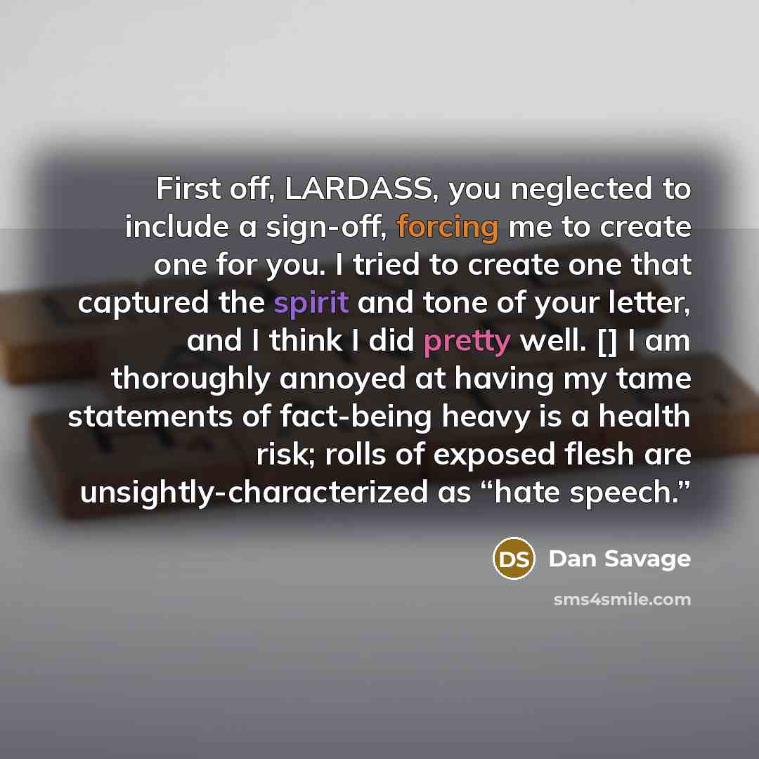 “First off, LARDASS, you neglected to include a sign-off, forcing me to create one for you. I tried to create one that captured the spirit and tone of your letter, and I think I did pretty well. [] I am thoroughly annoyed at having my tame statements of fact-being heavy is a health risk; rolls of…” quote by Dan Savage