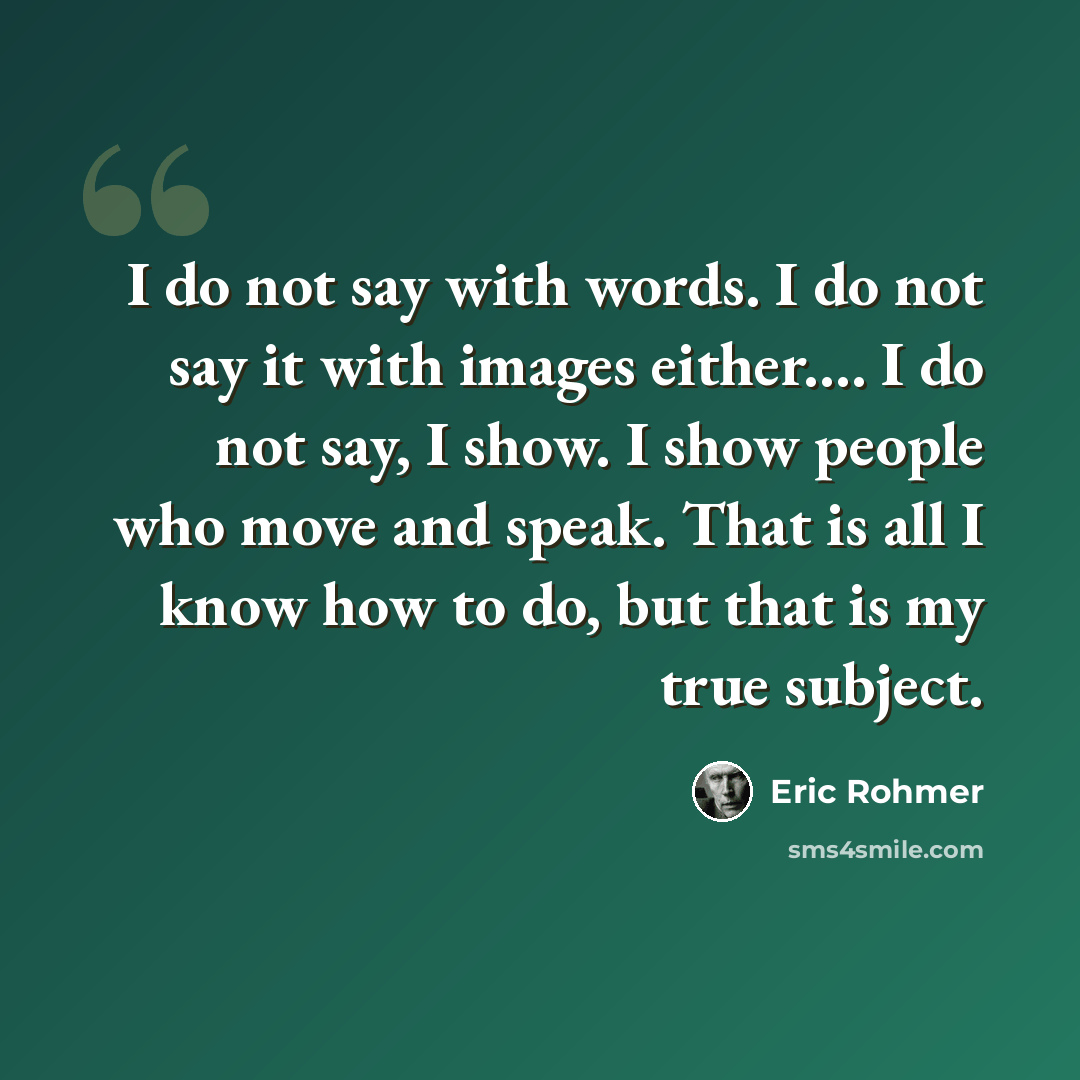 “I do not say with words. I do not say it with images either.… I do not say, I show. I show people who move and speak. That is all I know how to do, but that is my true subject.” quote by Eric Rohmer