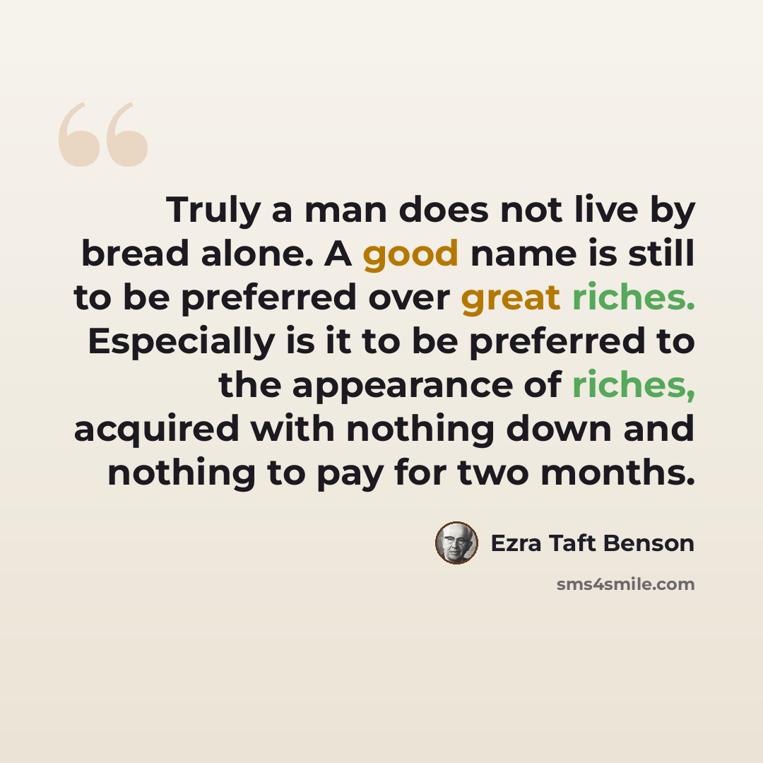 “Truly a man does not live by bread alone. A good name is still to be preferred over great riches. Especially is it to be preferred to the appearance of riches, acquired with nothing down and nothing to pay for two months.” quote by Ezra Taft Benson