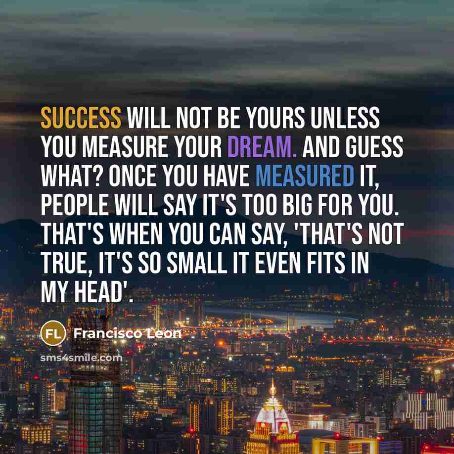 “Success will not be yours unless you measure your dream. And guess what? Once you have measured it, people will say it's too big for you. That's when you can say, 'That's not true, it's so small it even fits in my head'.” quote by Francisco Leon