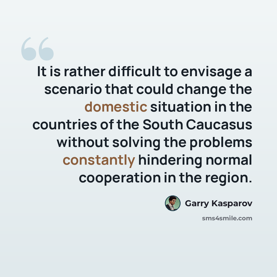 “It is rather difficult to envisage a scenario that could change the domestic situation in the countries of the South Caucasus without solving the problems constantly hindering normal cooperation in the region.” quote by Garry Kasparov