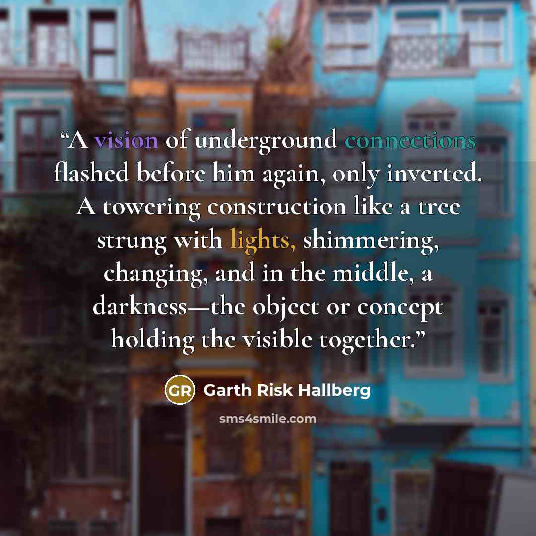 “A vision of underground connections flashed before him again, only inverted. A towering construction like a tree strung with lights, shimmering, changing, and in the middle, a darkness—the object or concept holding the visible together.” quote by Garth Risk Hallberg