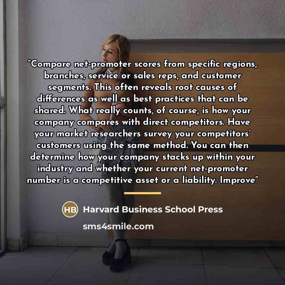 “Compare net-promoter scores from specific regions, branches, service or sales reps, and customer segments. This often reveals root causes of differences as well as best practices that can be shared. What really counts, of course, is how your company compares with direct competitors. Have your…” quote by Harvard Business School Press