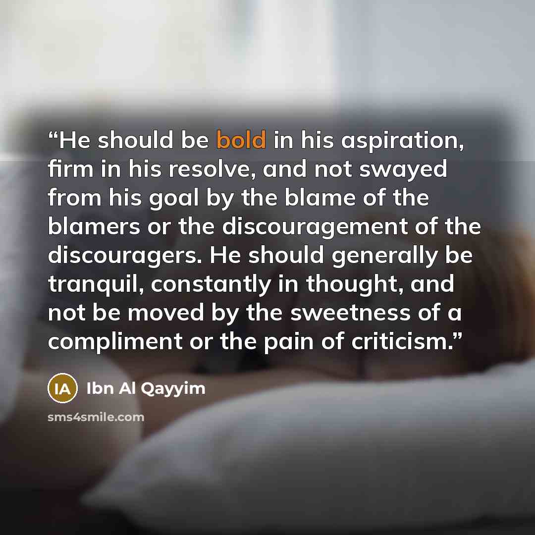 “He should be bold in his aspiration, firm in his resolve, and not swayed from his goal by the blame of the blamers or the discouragement of the discouragers. He should generally be tranquil, constantly in thought, and not be moved by the sweetness of a compliment or the pain of criticism.” quote by Ibn al Qayyim