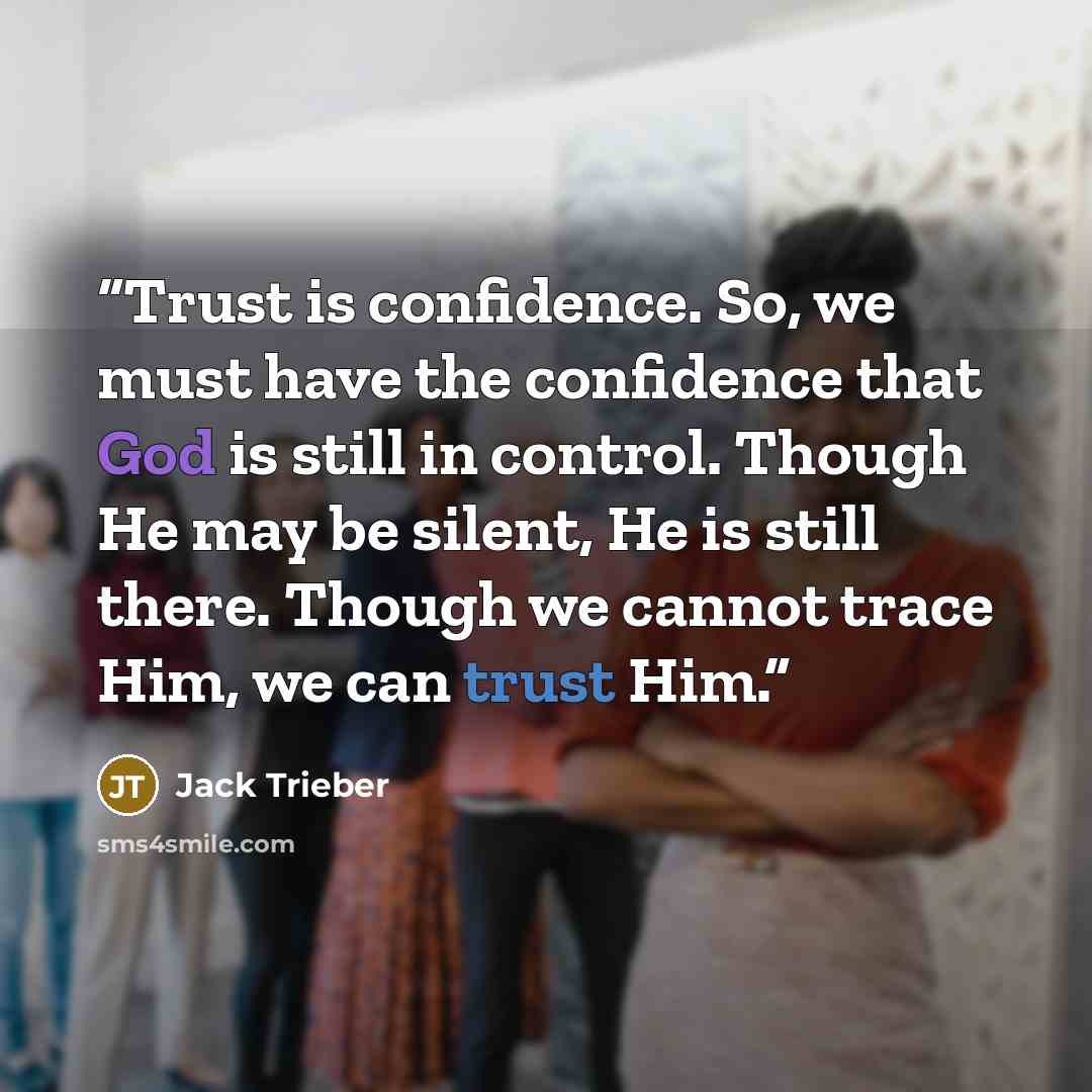“Trust is confidence. So, we must have the confidence that God is still in control. Though He may be silent, He is still there. Though we cannot trace Him, we can trust Him.” quote by Jack Trieber
