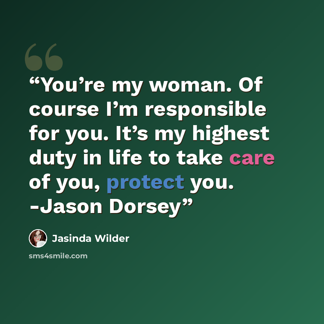 “You’re my woman. Of course I’m responsible for you. It’s my highest duty in life to take care of you, protect you. -Jason Dorsey” quote by Jasinda Wilder