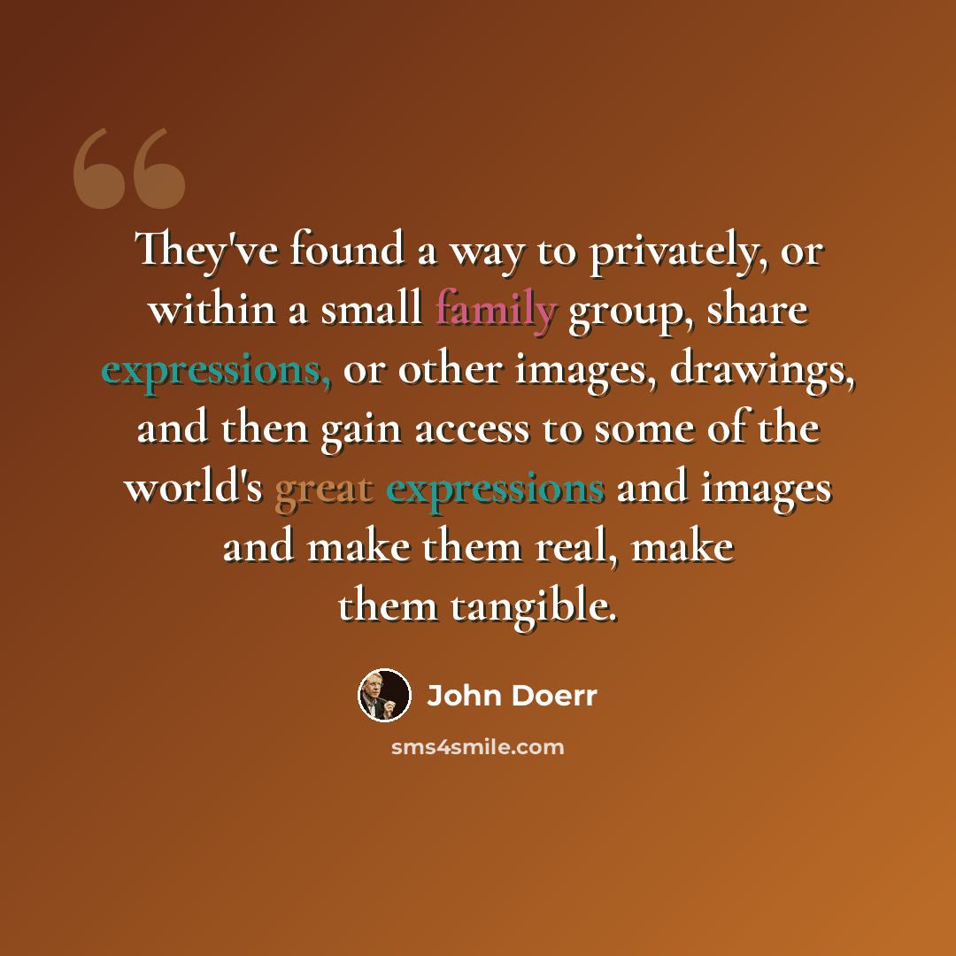 “They've found a way to privately, or within a small family group, share expressions, or other images, drawings, and then gain access to some of the world's great expressions and images and make them real, make them tangible.” quote by John Doerr